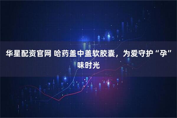 华星配资官网 哈药盖中盖软胶囊，为爱守护“孕”味时光