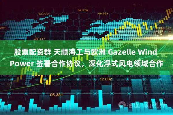 股票配资群 天顺海工与欧洲 Gazelle Wind Power 签署合作协议，深化浮式风电领域合作