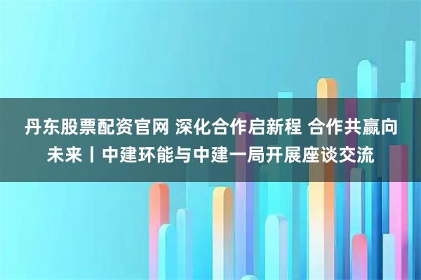 丹东股票配资官网 深化合作启新程 合作共赢向未来丨中建环能与中建一局开展座谈交流