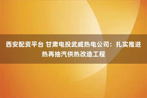 西安配资平台 甘肃电投武威热电公司：扎实推进热再抽汽供热改造工程
