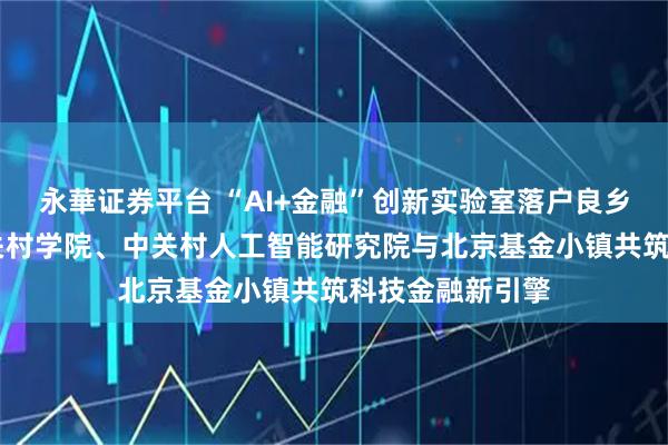 永華证券平台 “AI+金融”创新实验室落户良乡大学城 北京中关村学院、中关村人工智能研究院与北京基金小镇共筑科技金融新引擎