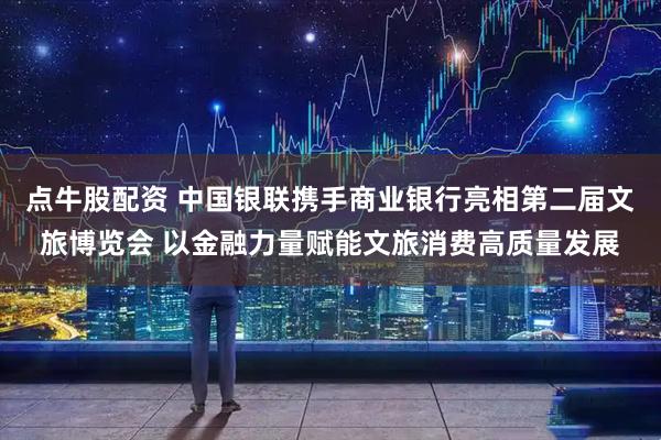 点牛股配资 中国银联携手商业银行亮相第二届文旅博览会 以金融力量赋能文旅消费高质量发展