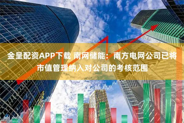 金呈配资APP下载 南网储能：南方电网公司已将市值管理纳入对公司的考核范围